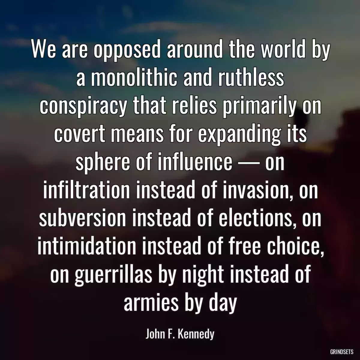 We are opposed around the world by a monolithic and ruthless conspiracy that relies primarily on covert means for expanding its sphere of influence — on infiltration instead of invasion, on subversion instead of elections, on intimidation instead of free choice, on guerrillas by night instead of armies by day