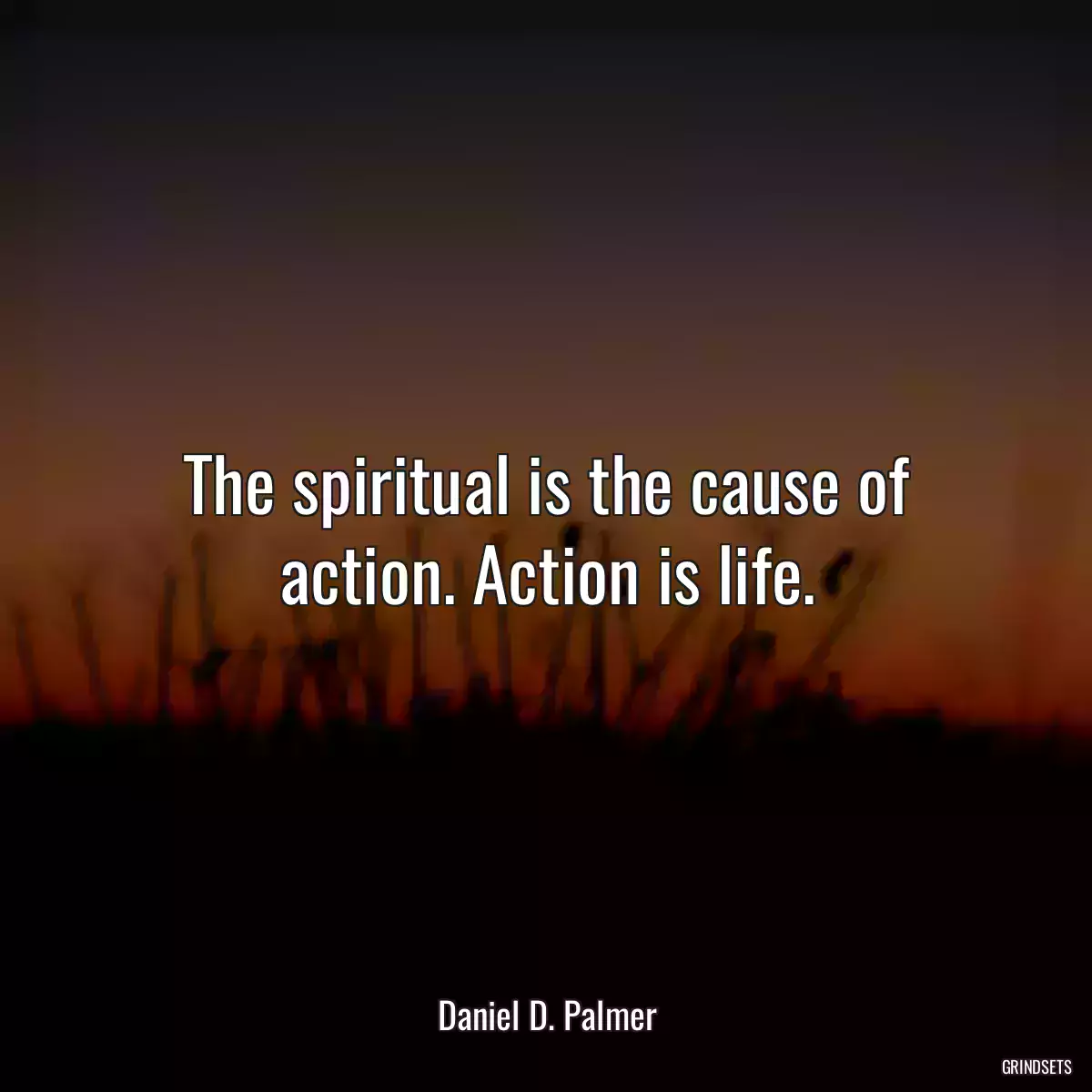 The spiritual is the cause of action. Action is life.