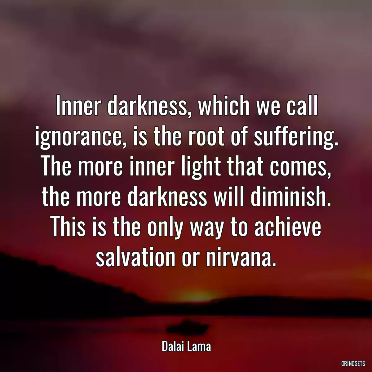 Inner darkness, which we call ignorance, is the root of suffering. The more inner light that comes, the more darkness will diminish. This is the only way to achieve salvation or nirvana.