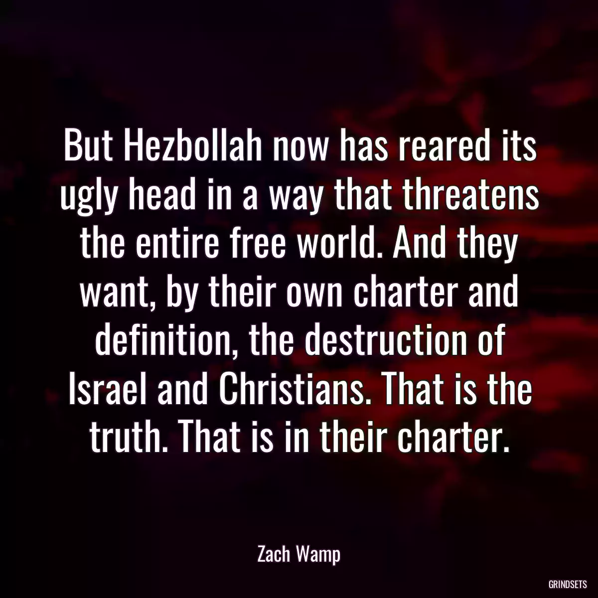 But Hezbollah now has reared its ugly head in a way that threatens the entire free world. And they want, by their own charter and definition, the destruction of Israel and Christians. That is the truth. That is in their charter.