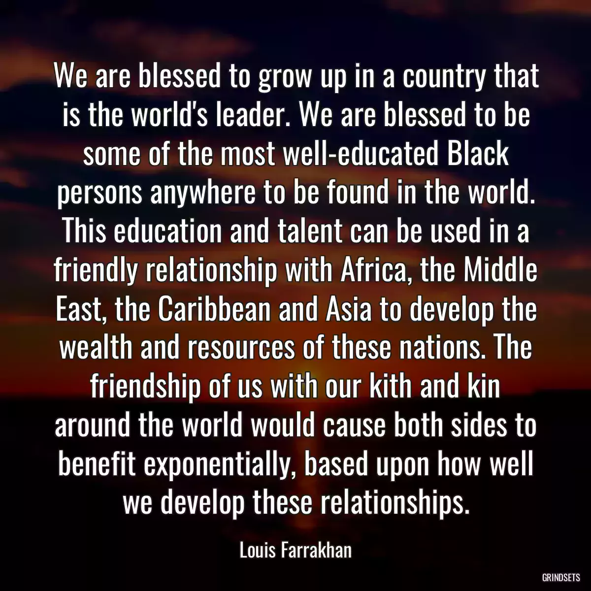 We are blessed to grow up in a country that is the world\'s leader. We are blessed to be some of the most well-educated Black persons anywhere to be found in the world. This education and talent can be used in a friendly relationship with Africa, the Middle East, the Caribbean and Asia to develop the wealth and resources of these nations. The friendship of us with our kith and kin around the world would cause both sides to benefit exponentially, based upon how well we develop these relationships.