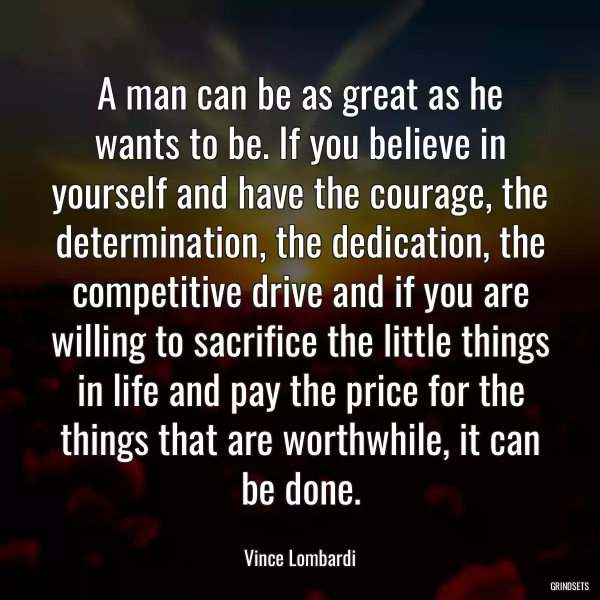 A man can be as great as he wants to be. If you believe in yourself and have the courage, the determination, the dedication, the competitive drive and if you are willing to sacrifice the little things in life and pay the price for the things that are worthwhile, it can be done.
