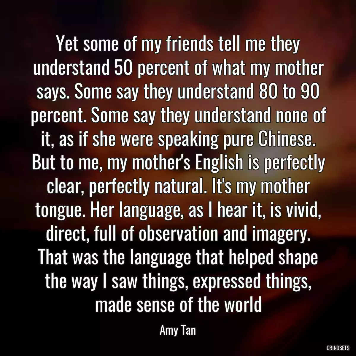 Yet some of my friends tell me they understand 50 percent of what my mother says. Some say they understand 80 to 90 percent. Some say they understand none of it, as if she were speaking pure Chinese. But to me, my mother\'s English is perfectly clear, perfectly natural. It\'s my mother tongue. Her language, as I hear it, is vivid, direct, full of observation and imagery. That was the language that helped shape the way I saw things, expressed things, made sense of the world