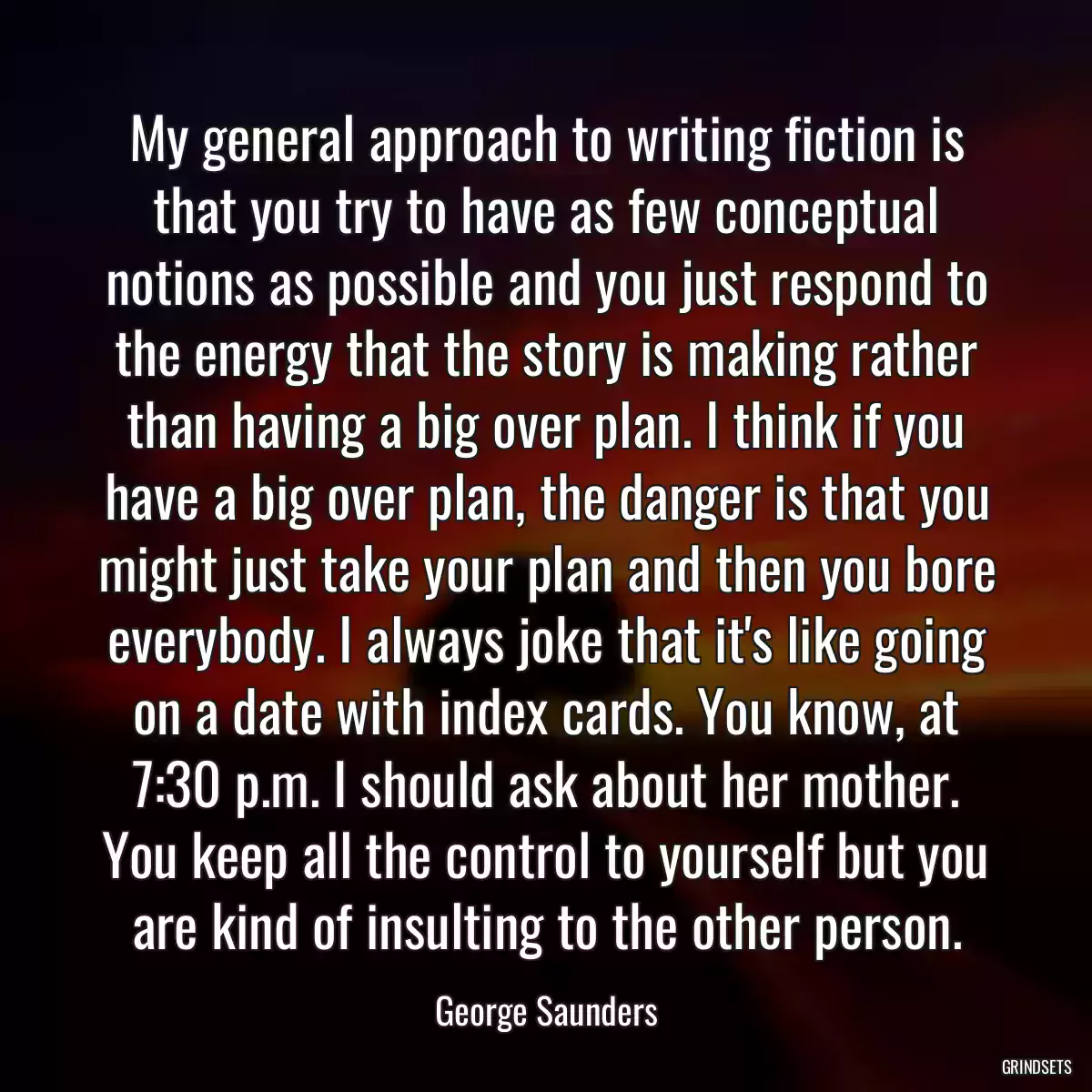 My general approach to writing fiction is that you try to have as few conceptual notions as possible and you just respond to the energy that the story is making rather than having a big over plan. I think if you have a big over plan, the danger is that you might just take your plan and then you bore everybody. I always joke that it\'s like going on a date with index cards. You know, at 7:30 p.m. I should ask about her mother. You keep all the control to yourself but you are kind of insulting to the other person.