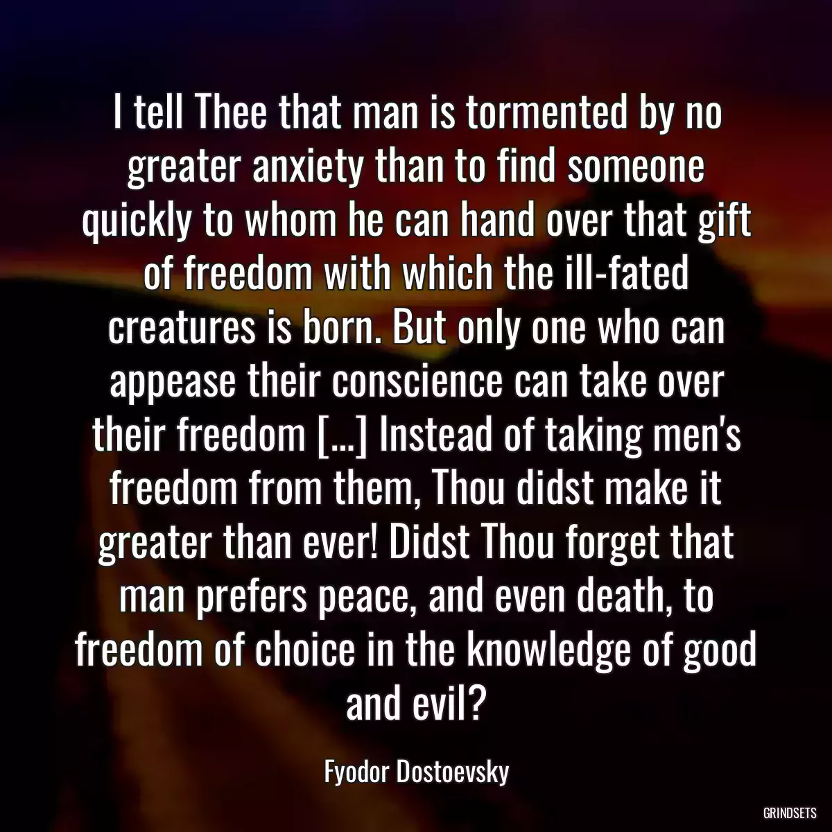 I tell Thee that man is tormented by no greater anxiety than to find someone quickly to whom he can hand over that gift of freedom with which the ill-fated creatures is born. But only one who can appease their conscience can take over their freedom […] Instead of taking men\'s freedom from them, Thou didst make it greater than ever! Didst Thou forget that man prefers peace, and even death, to freedom of choice in the knowledge of good and evil?