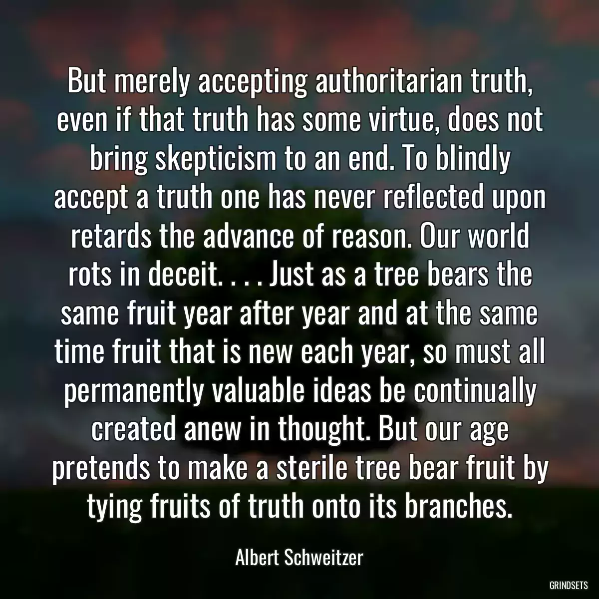 But merely accepting authoritarian truth, even if that truth has some virtue, does not bring skepticism to an end. To blindly accept a truth one has never reflected upon retards the advance of reason. Our world rots in deceit. . . . Just as a tree bears the same fruit year after year and at the same time fruit that is new each year, so must all permanently valuable ideas be continually created anew in thought. But our age pretends to make a sterile tree bear fruit by tying fruits of truth onto its branches.