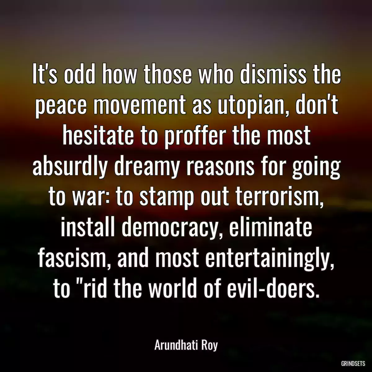 It\'s odd how those who dismiss the peace movement as utopian, don\'t hesitate to proffer the most absurdly dreamy reasons for going to war: to stamp out terrorism, install democracy, eliminate fascism, and most entertainingly, to \