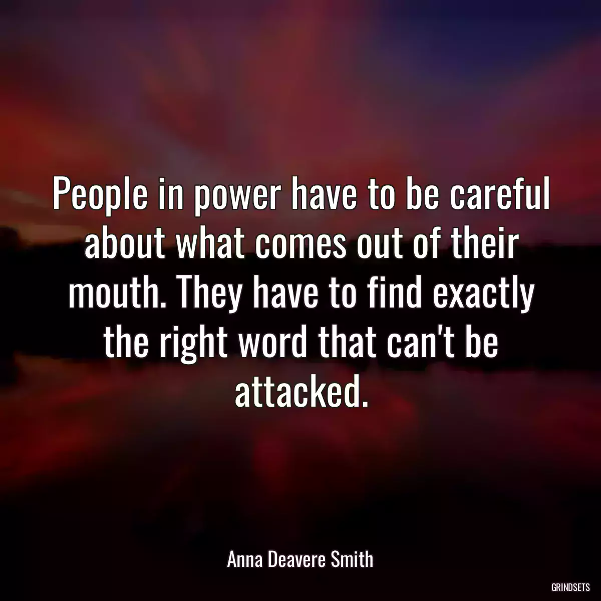 People in power have to be careful about what comes out of their mouth. They have to find exactly the right word that can\'t be attacked.