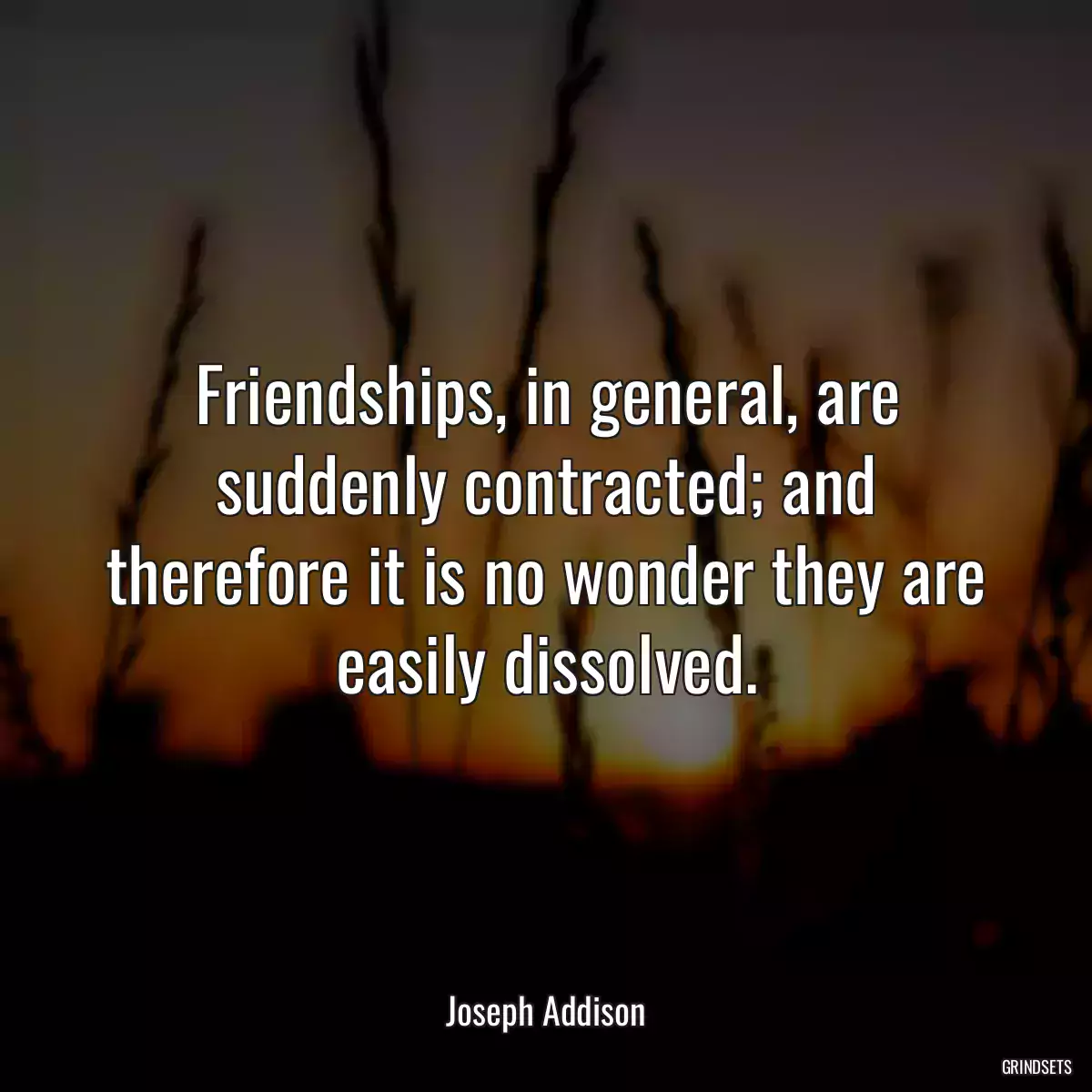 Friendships, in general, are suddenly contracted; and therefore it is no wonder they are easily dissolved.