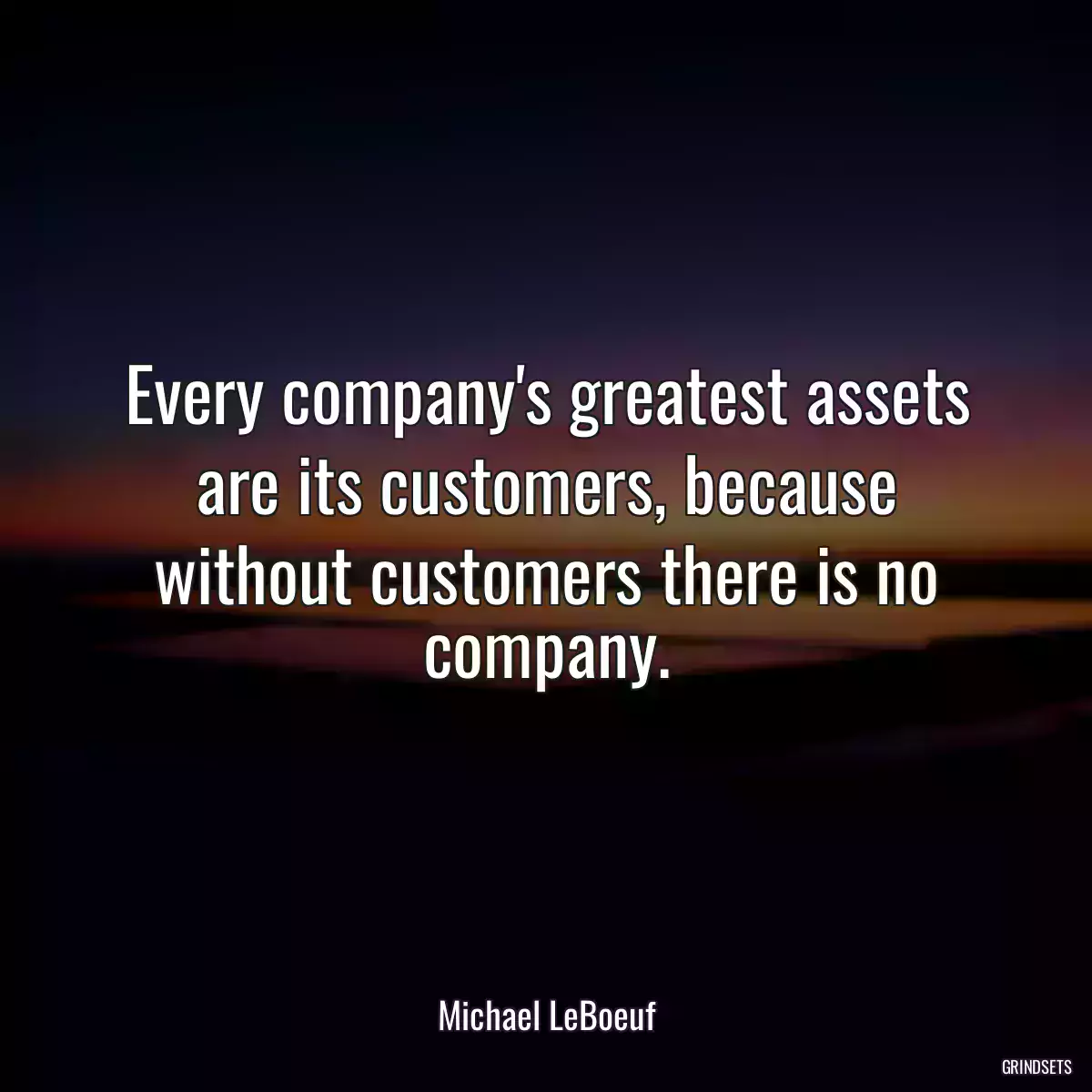 Every company\'s greatest assets are its customers, because without customers there is no company.