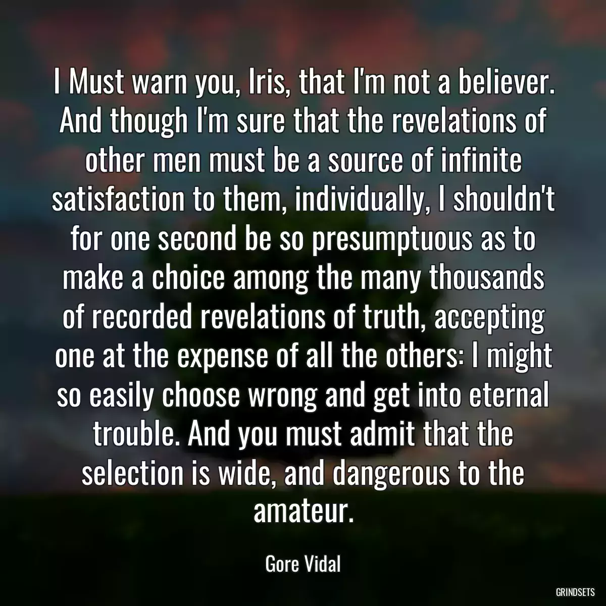 I Must warn you, Iris, that I\'m not a believer. And though I\'m sure that the revelations of other men must be a source of infinite satisfaction to them, individually, I shouldn\'t for one second be so presumptuous as to make a choice among the many thousands of recorded revelations of truth, accepting one at the expense of all the others: I might so easily choose wrong and get into eternal trouble. And you must admit that the selection is wide, and dangerous to the amateur.