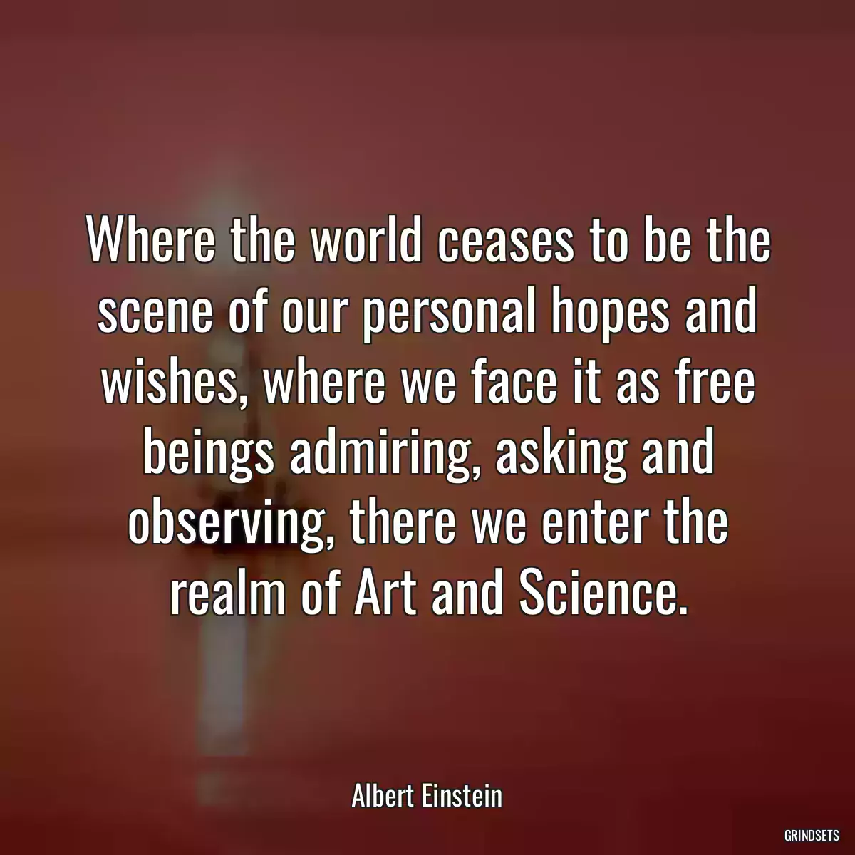 Where the world ceases to be the scene of our personal hopes and wishes, where we face it as free beings admiring, asking and observing, there we enter the realm of Art and Science.