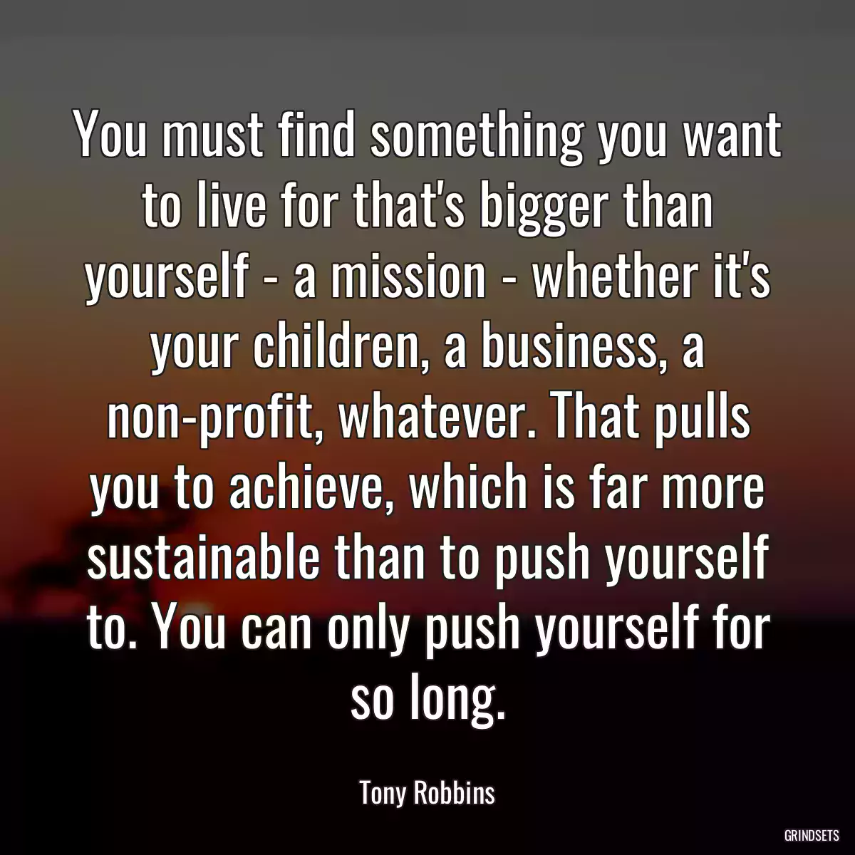 You must find something you want to live for that\'s bigger than yourself - a mission - whether it\'s your children, a business, a non-profit, whatever. That pulls you to achieve, which is far more sustainable than to push yourself to. You can only push yourself for so long.