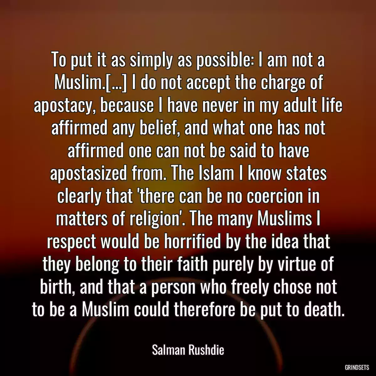 To put it as simply as possible: I am not a Muslim.[...] I do not accept the charge of apostacy, because I have never in my adult life affirmed any belief, and what one has not affirmed one can not be said to have apostasized from. The Islam I know states clearly that \'there can be no coercion in matters of religion\'. The many Muslims I respect would be horrified by the idea that they belong to their faith purely by virtue of birth, and that a person who freely chose not to be a Muslim could therefore be put to death.