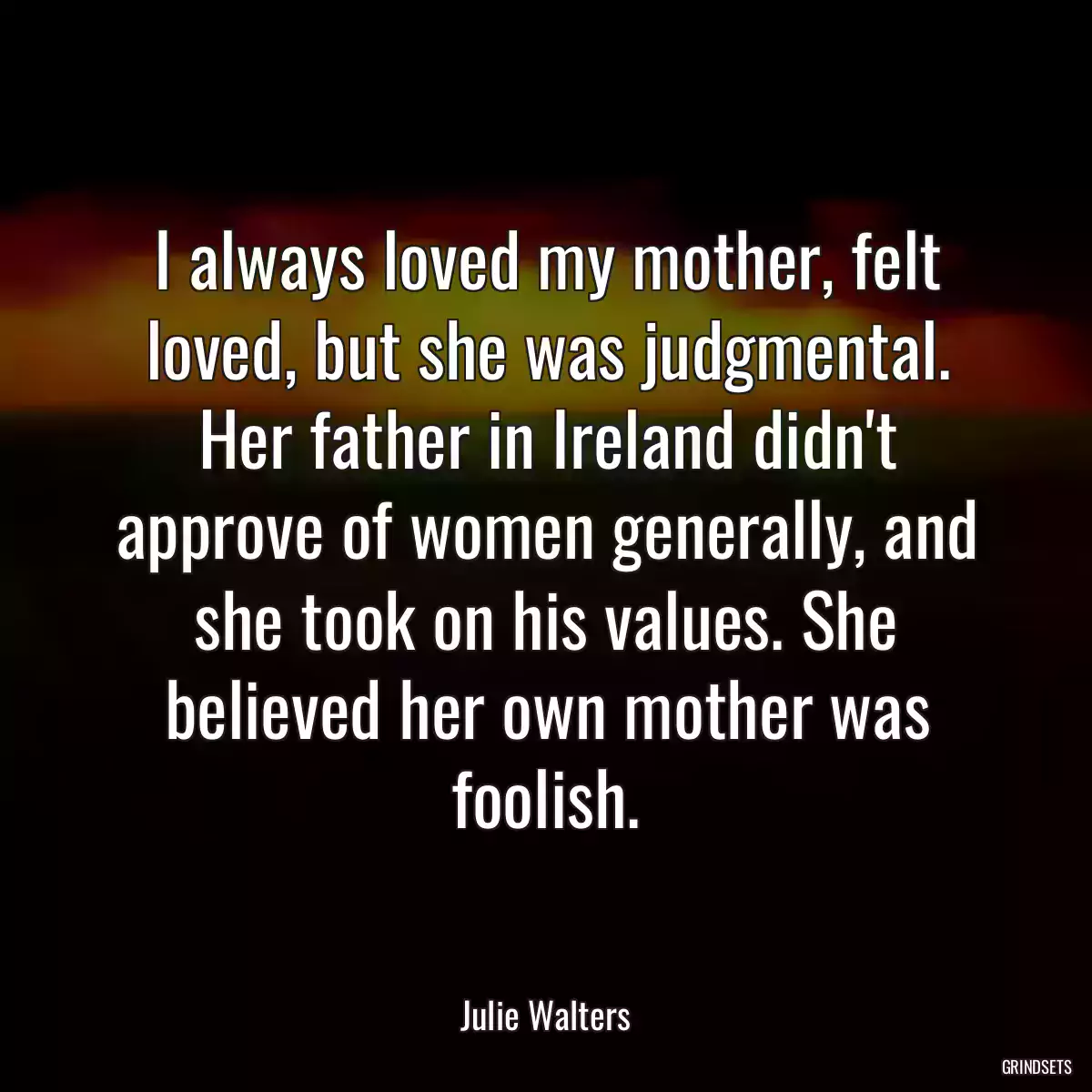 I always loved my mother, felt loved, but she was judgmental. Her father in Ireland didn\'t approve of women generally, and she took on his values. She believed her own mother was foolish.