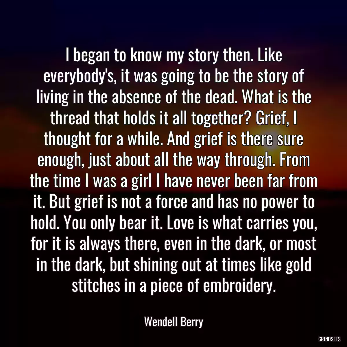 I began to know my story then. Like everybody\'s, it was going to be the story of living in the absence of the dead. What is the thread that holds it all together? Grief, I thought for a while. And grief is there sure enough, just about all the way through. From the time I was a girl I have never been far from it. But grief is not a force and has no power to hold. You only bear it. Love is what carries you, for it is always there, even in the dark, or most in the dark, but shining out at times like gold stitches in a piece of embroidery.