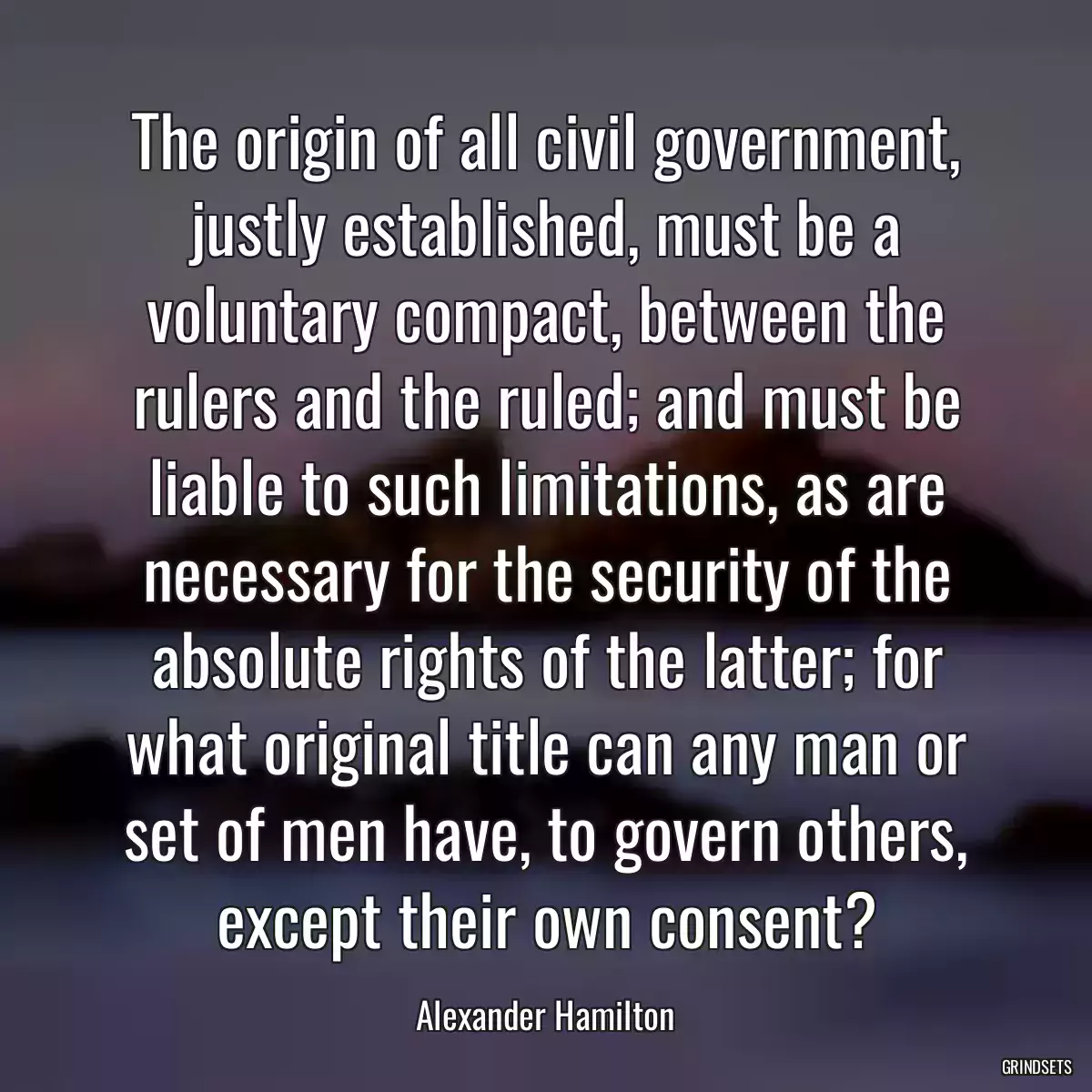 The origin of all civil government, justly established, must be a voluntary compact, between the rulers and the ruled; and must be liable to such limitations, as are necessary for the security of the absolute rights of the latter; for what original title can any man or set of men have, to govern others, except their own consent?