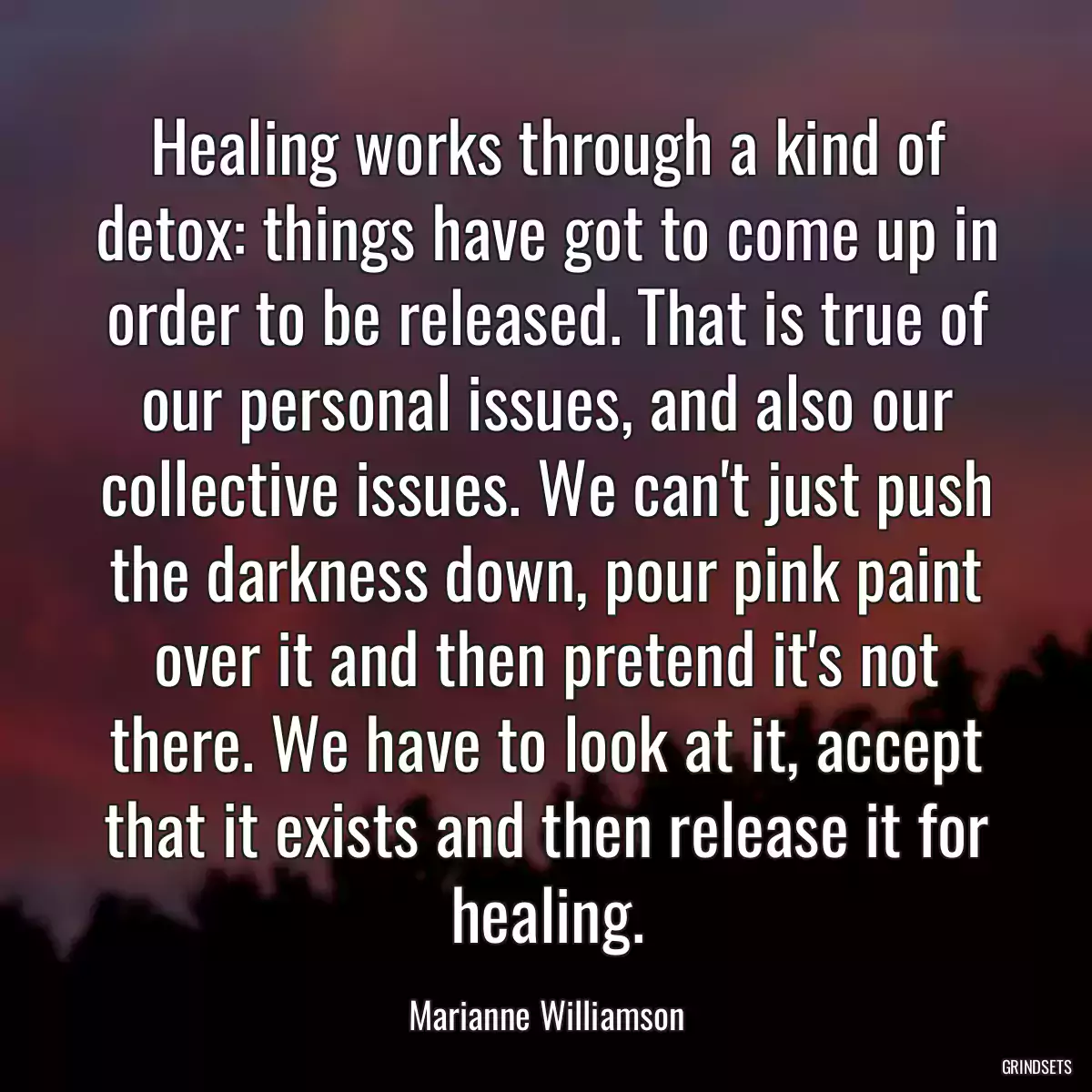 Healing works through a kind of detox: things have got to come up in order to be released. That is true of our personal issues, and also our collective issues. We can\'t just push the darkness down, pour pink paint over it and then pretend it\'s not there. We have to look at it, accept that it exists and then release it for healing.