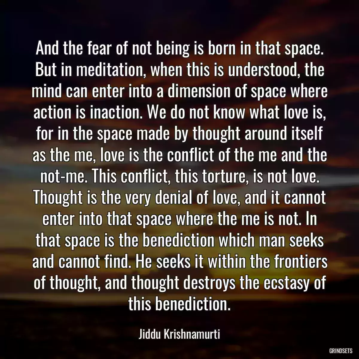 And the fear of not being is born in that space. But in meditation, when this is understood, the mind can enter into a dimension of space where action is inaction. We do not know what love is, for in the space made by thought around itself as the me, love is the conflict of the me and the not-me. This conflict, this torture, is not love. Thought is the very denial of love, and it cannot enter into that space where the me is not. In that space is the benediction which man seeks and cannot find. He seeks it within the frontiers of thought, and thought destroys the ecstasy of this benediction.