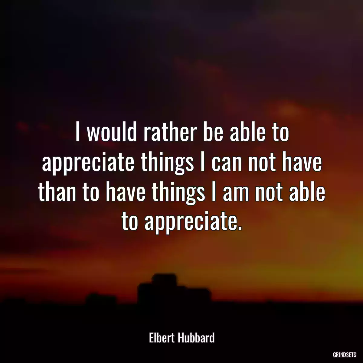 I would rather be able to appreciate things I can not have than to have things I am not able to appreciate.