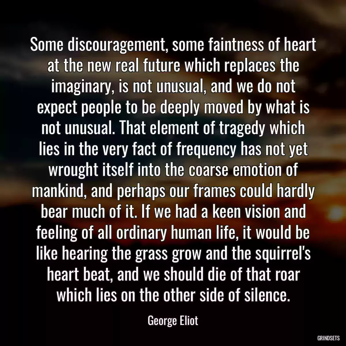 Some discouragement, some faintness of heart at the new real future which replaces the imaginary, is not unusual, and we do not expect people to be deeply moved by what is not unusual. That element of tragedy which lies in the very fact of frequency has not yet wrought itself into the coarse emotion of mankind, and perhaps our frames could hardly bear much of it. If we had a keen vision and feeling of all ordinary human life, it would be like hearing the grass grow and the squirrel\'s heart beat, and we should die of that roar which lies on the other side of silence.