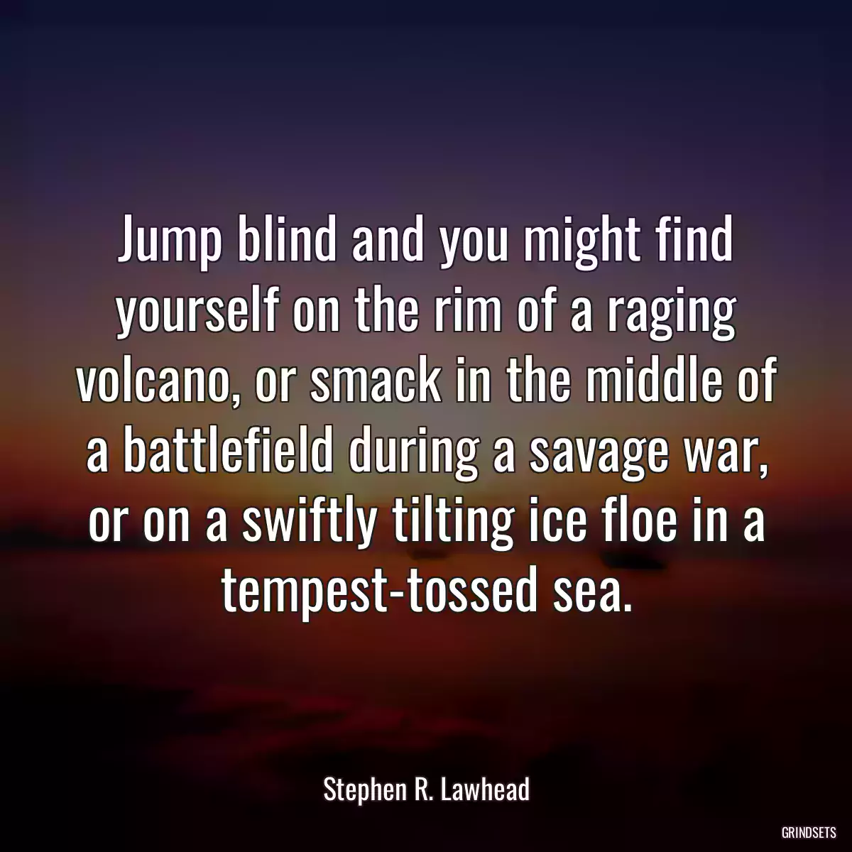 Jump blind and you might find yourself on the rim of a raging volcano, or smack in the middle of a battlefield during a savage war, or on a swiftly tilting ice floe in a tempest-tossed sea.