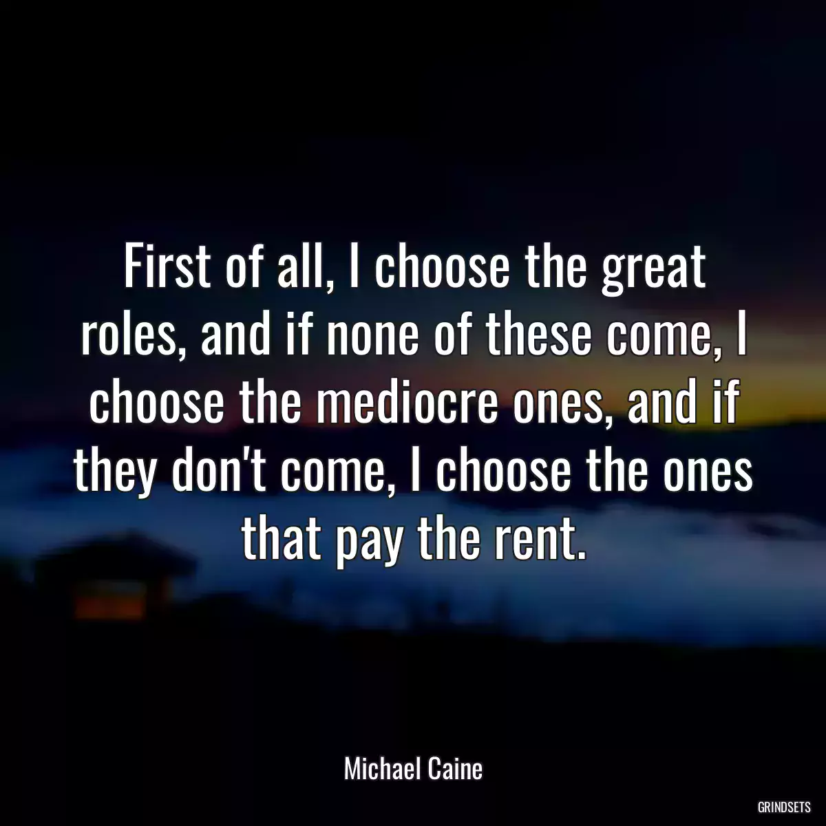 First of all, I choose the great roles, and if none of these come, I choose the mediocre ones, and if they don\'t come, I choose the ones that pay the rent.