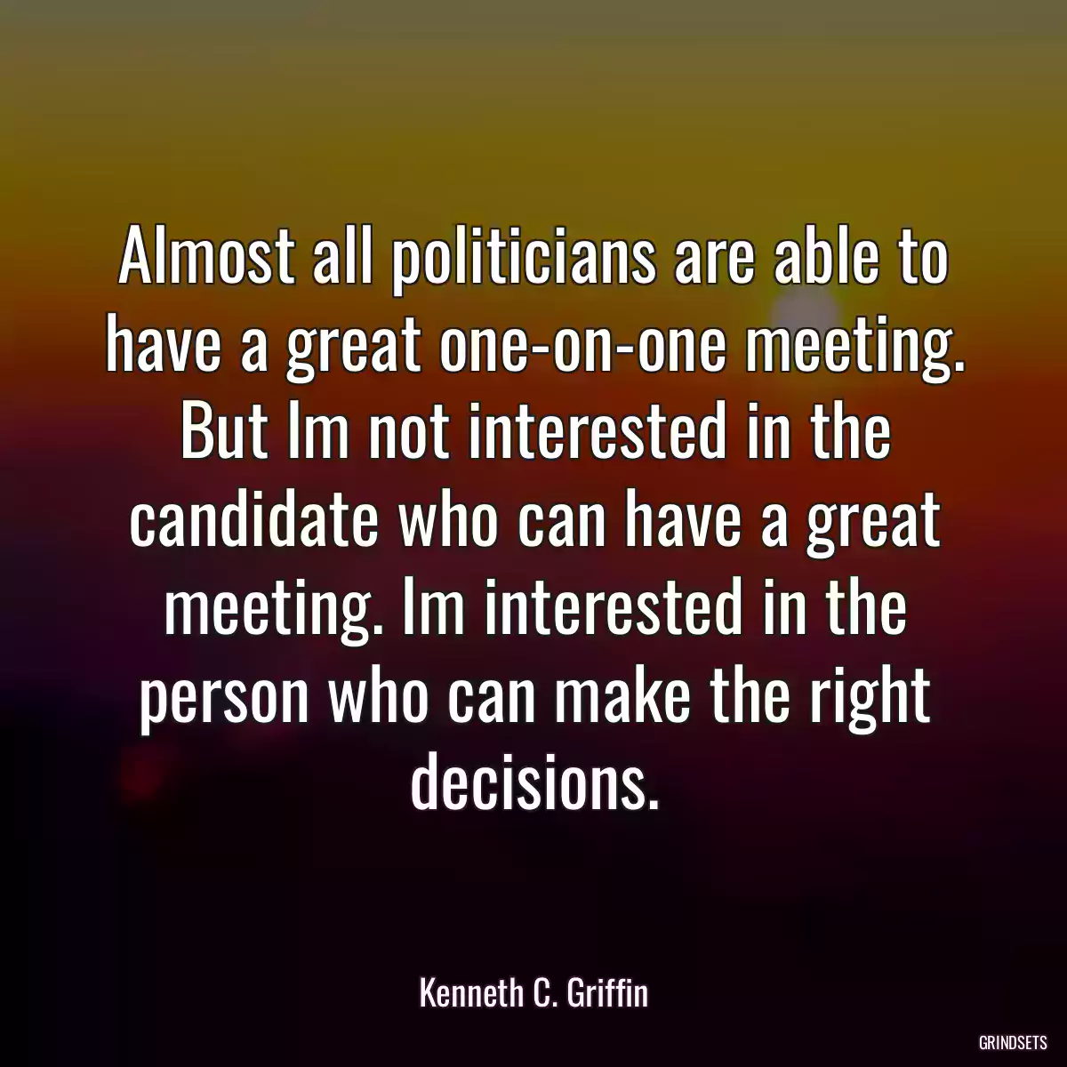 Almost all politicians are able to have a great one-on-one meeting. But Im not interested in the candidate who can have a great meeting. Im interested in the person who can make the right decisions.