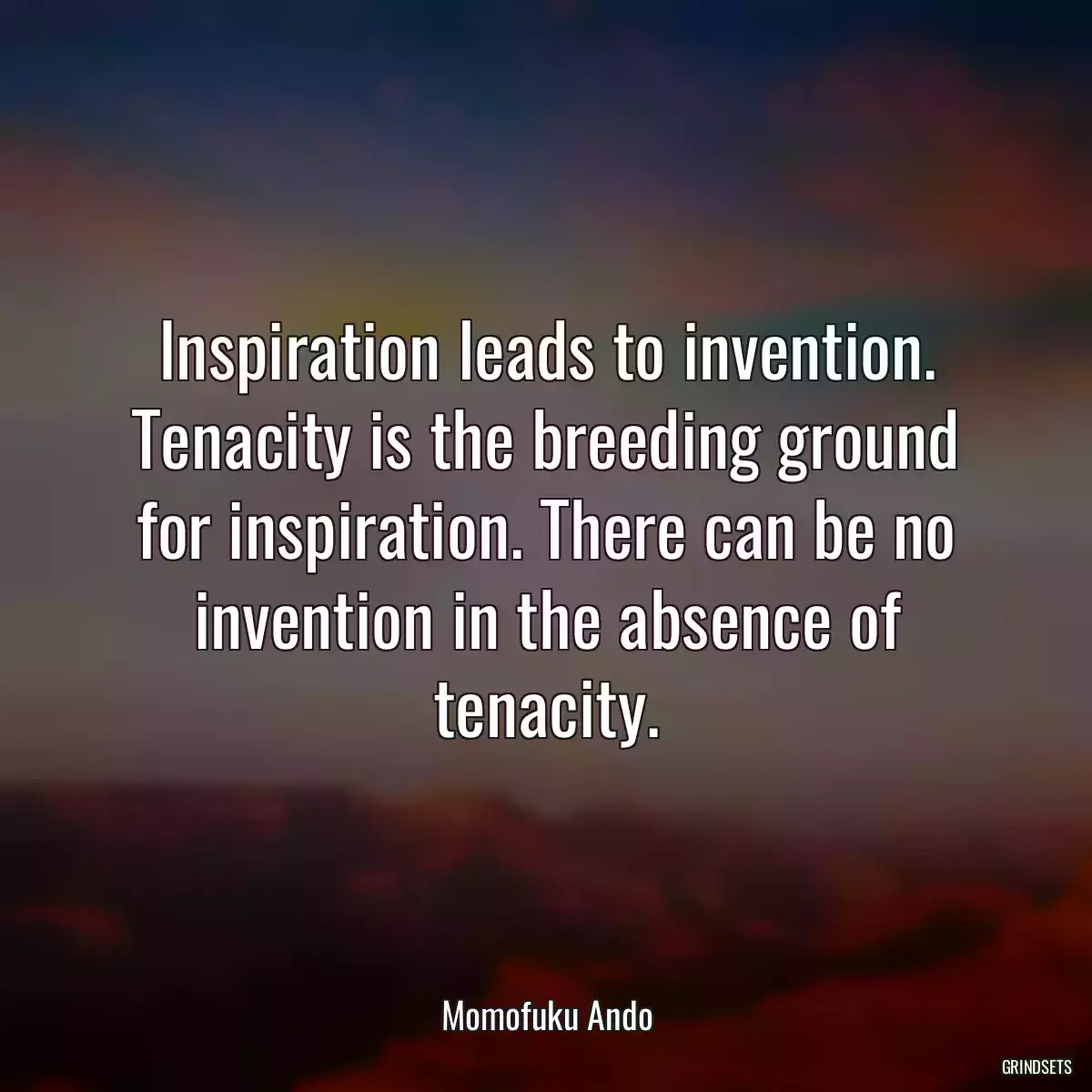 Inspiration leads to invention. Tenacity is the breeding ground for inspiration. There can be no invention in the absence of tenacity.