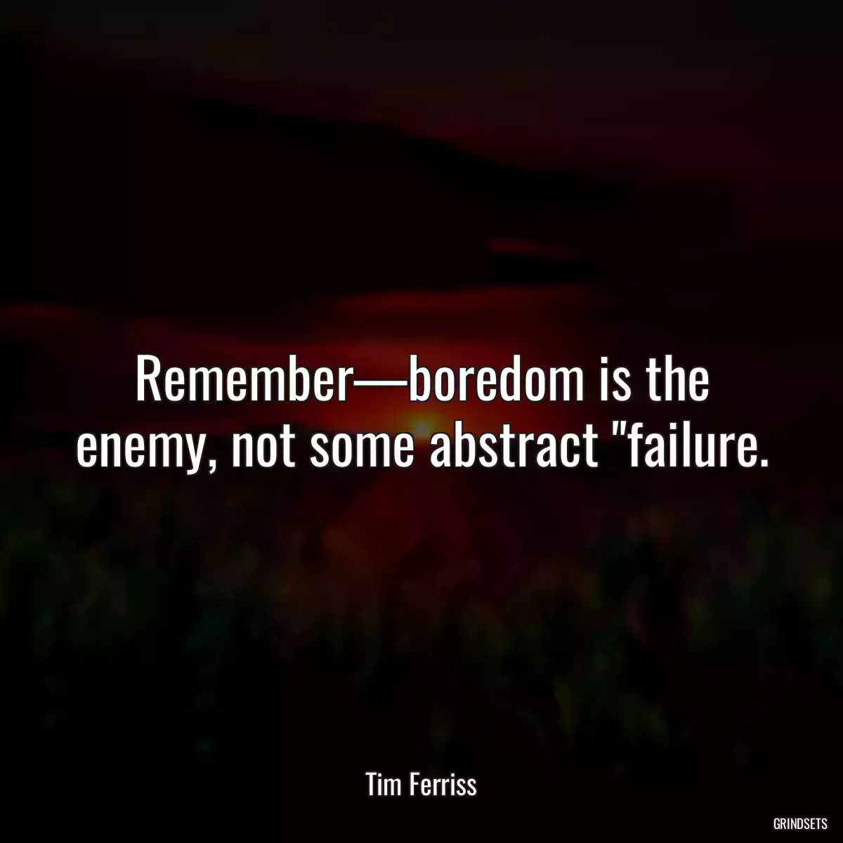 Remember—boredom is the enemy, not some abstract \