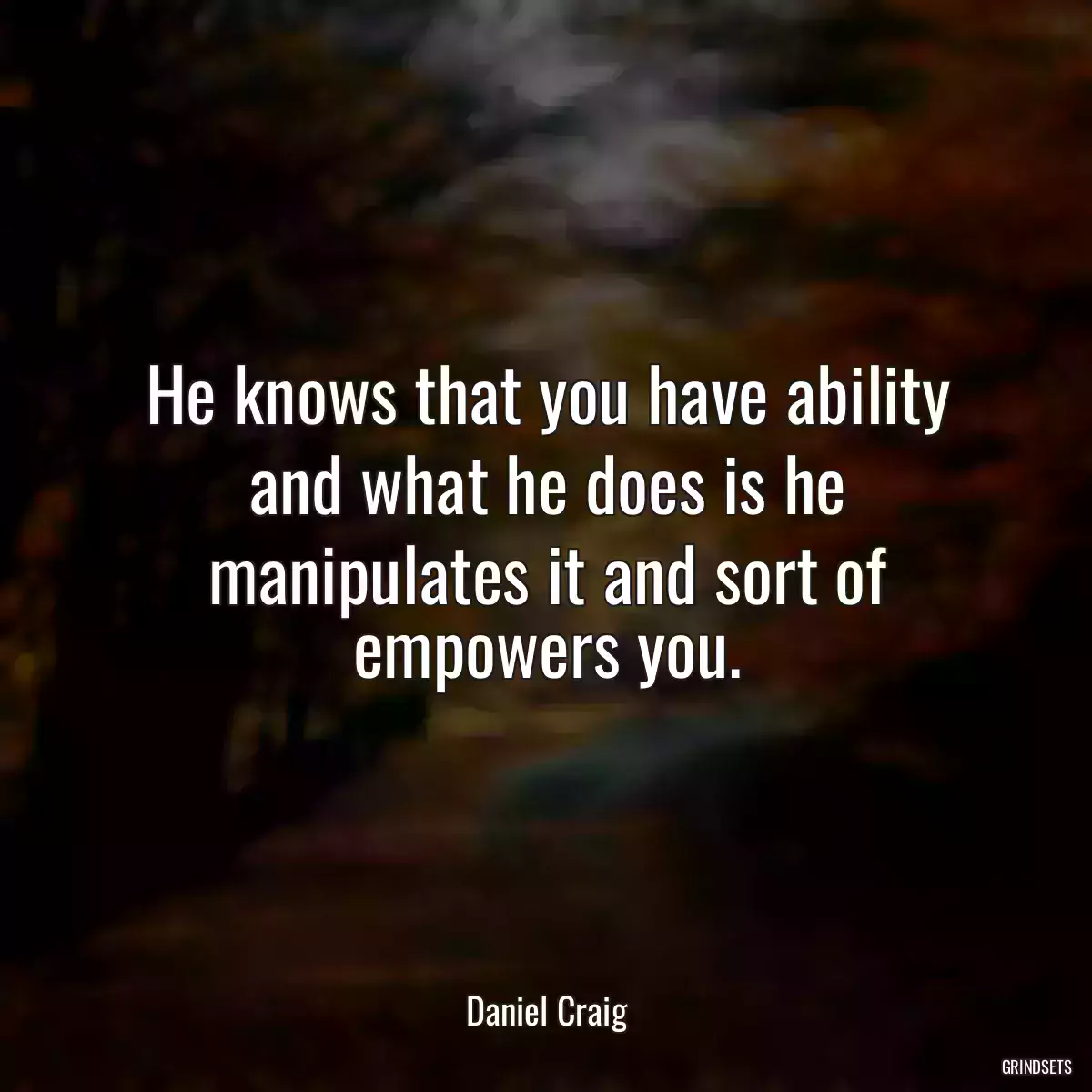 He knows that you have ability and what he does is he manipulates it and sort of empowers you.