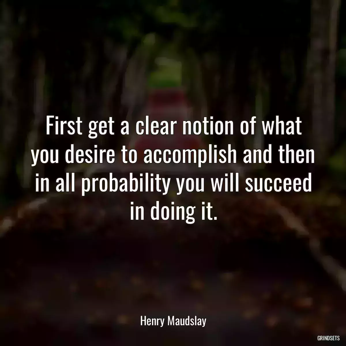 First get a clear notion of what you desire to accomplish and then in all probability you will succeed in doing it.