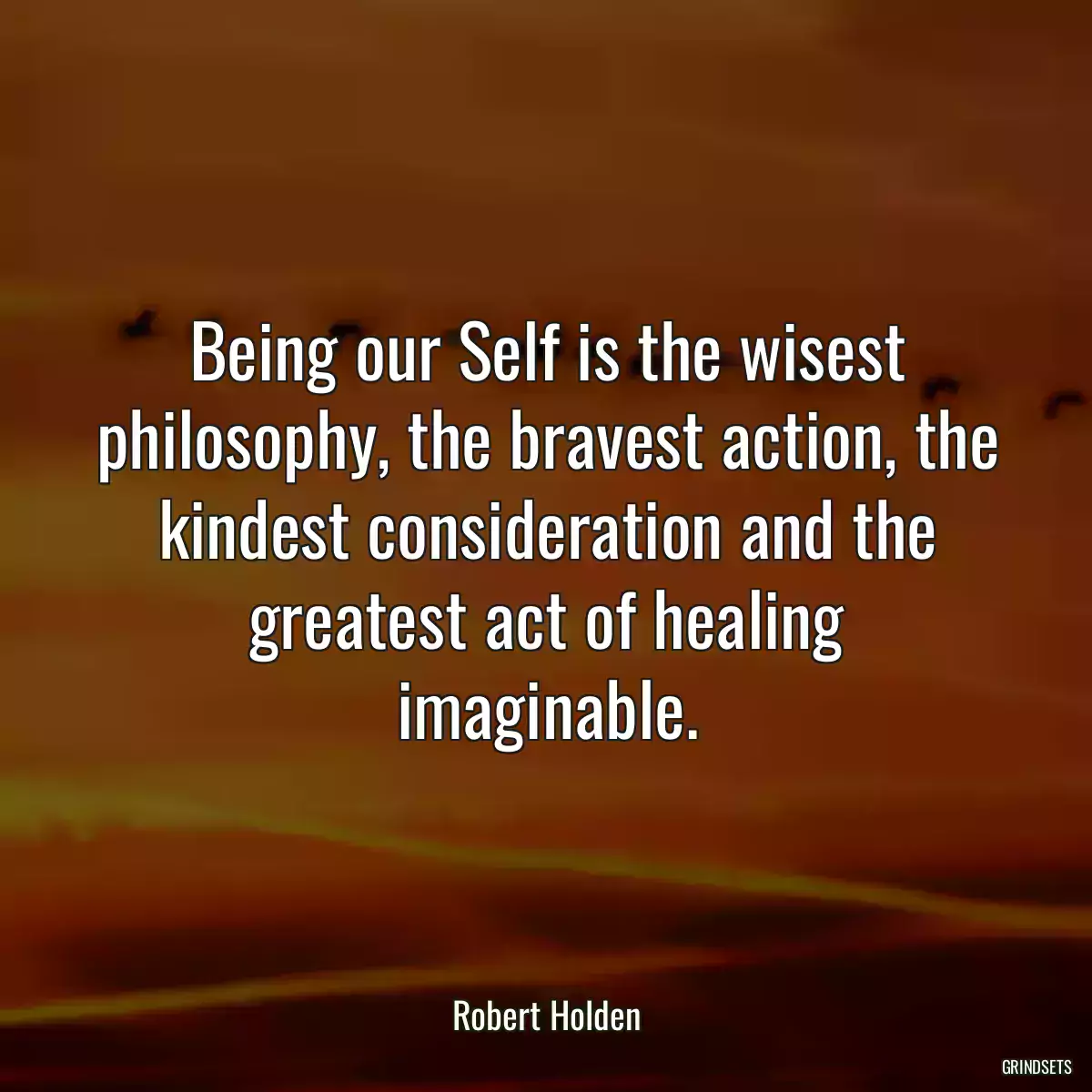 Being our Self is the wisest philosophy, the bravest action, the kindest consideration and the greatest act of healing imaginable.