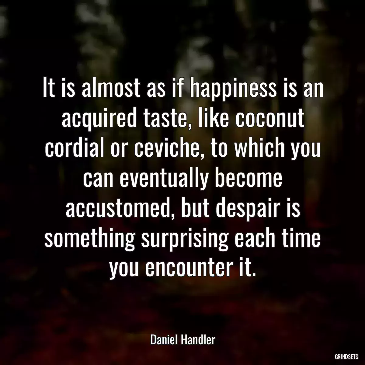 It is almost as if happiness is an acquired taste, like coconut cordial or ceviche, to which you can eventually become accustomed, but despair is something surprising each time you encounter it.