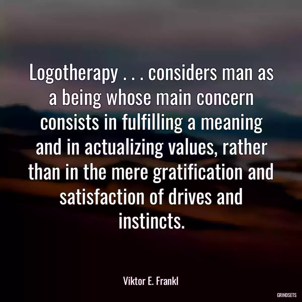 Logotherapy . . . considers man as a being whose main concern consists in fulfilling a meaning and in actualizing values, rather than in the mere gratification and satisfaction of drives and instincts.