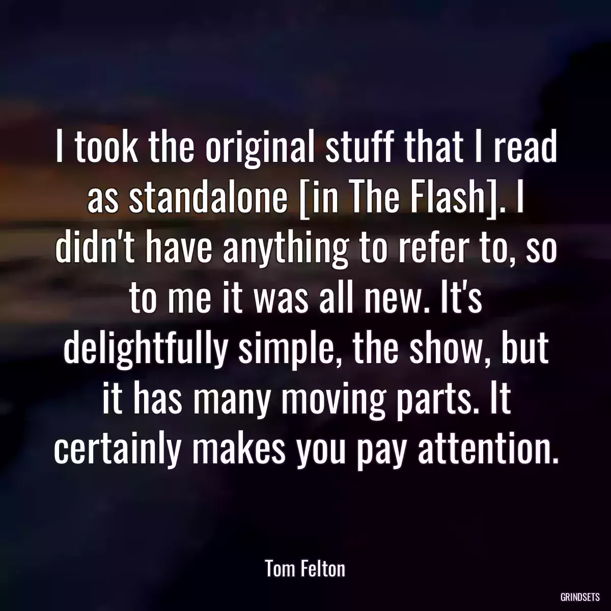 I took the original stuff that I read as standalone [in The Flash]. I didn\'t have anything to refer to, so to me it was all new. It\'s delightfully simple, the show, but it has many moving parts. It certainly makes you pay attention.