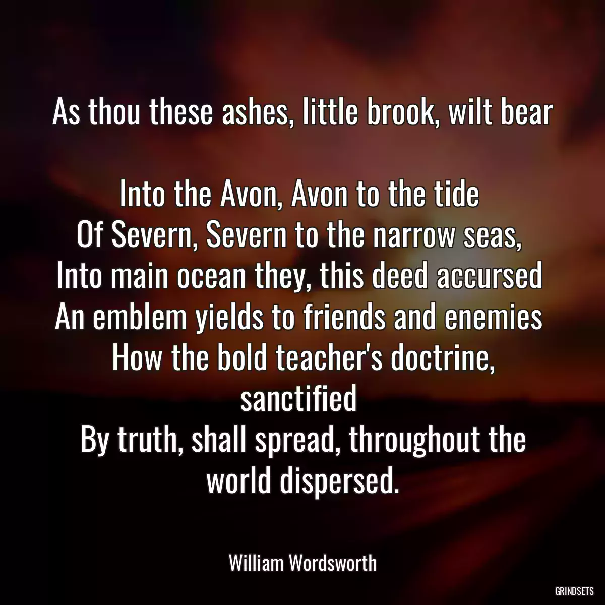 As thou these ashes, little brook, wilt bear 
Into the Avon, Avon to the tide 
Of Severn, Severn to the narrow seas, 
Into main ocean they, this deed accursed 
An emblem yields to friends and enemies 
How the bold teacher\'s doctrine, sanctified 
By truth, shall spread, throughout the world dispersed.