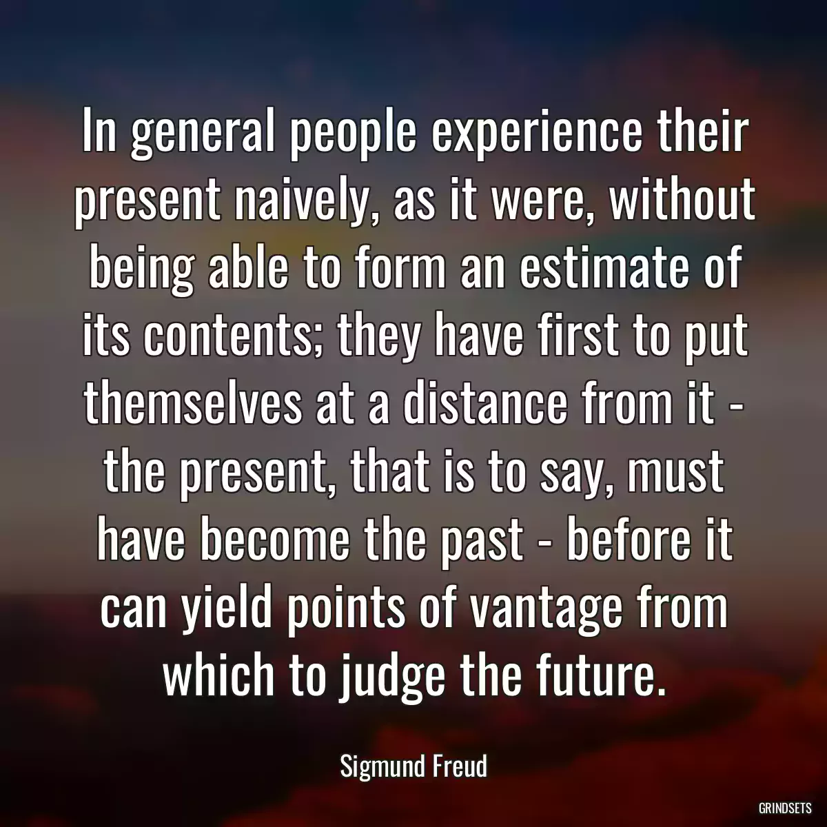 In general people experience their present naively, as it were, without being able to form an estimate of its contents; they have first to put themselves at a distance from it - the present, that is to say, must have become the past - before it can yield points of vantage from which to judge the future.