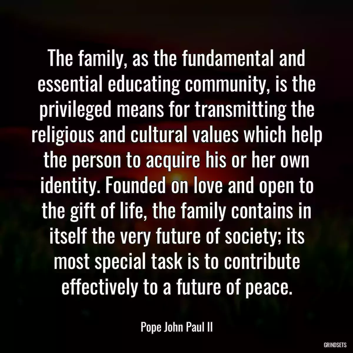 The family, as the fundamental and essential educating community, is the privileged means for transmitting the religious and cultural values which help the person to acquire his or her own identity. Founded on love and open to the gift of life, the family contains in itself the very future of society; its most special task is to contribute effectively to a future of peace.