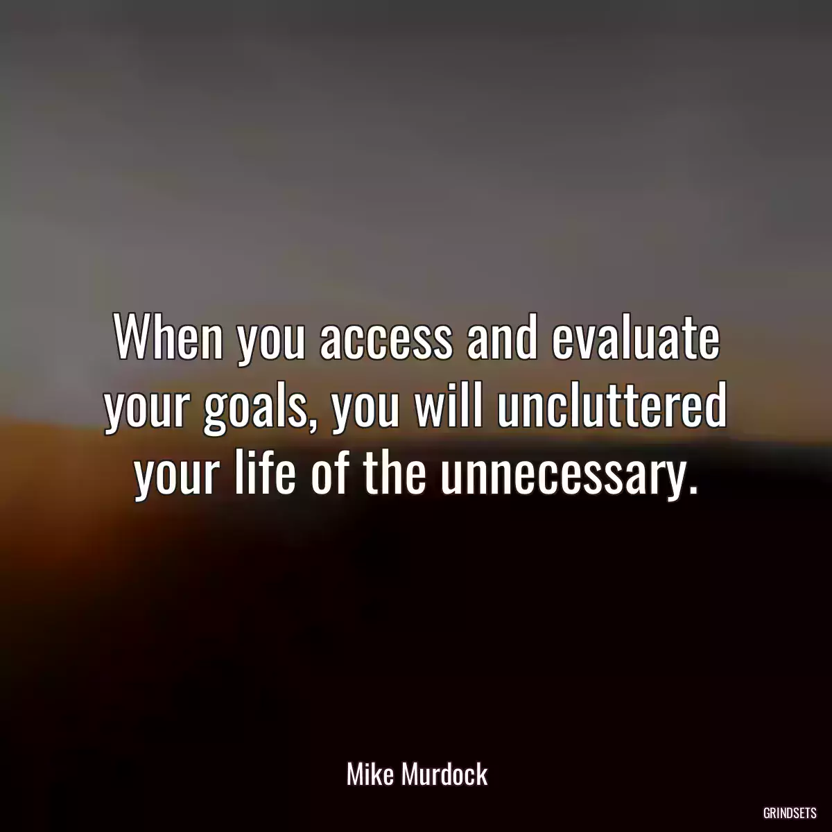 When you access and evaluate your goals, you will uncluttered your life of the unnecessary.