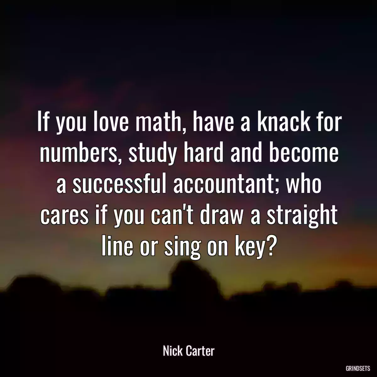 If you love math, have a knack for numbers, study hard and become a successful accountant; who cares if you can\'t draw a straight line or sing on key?