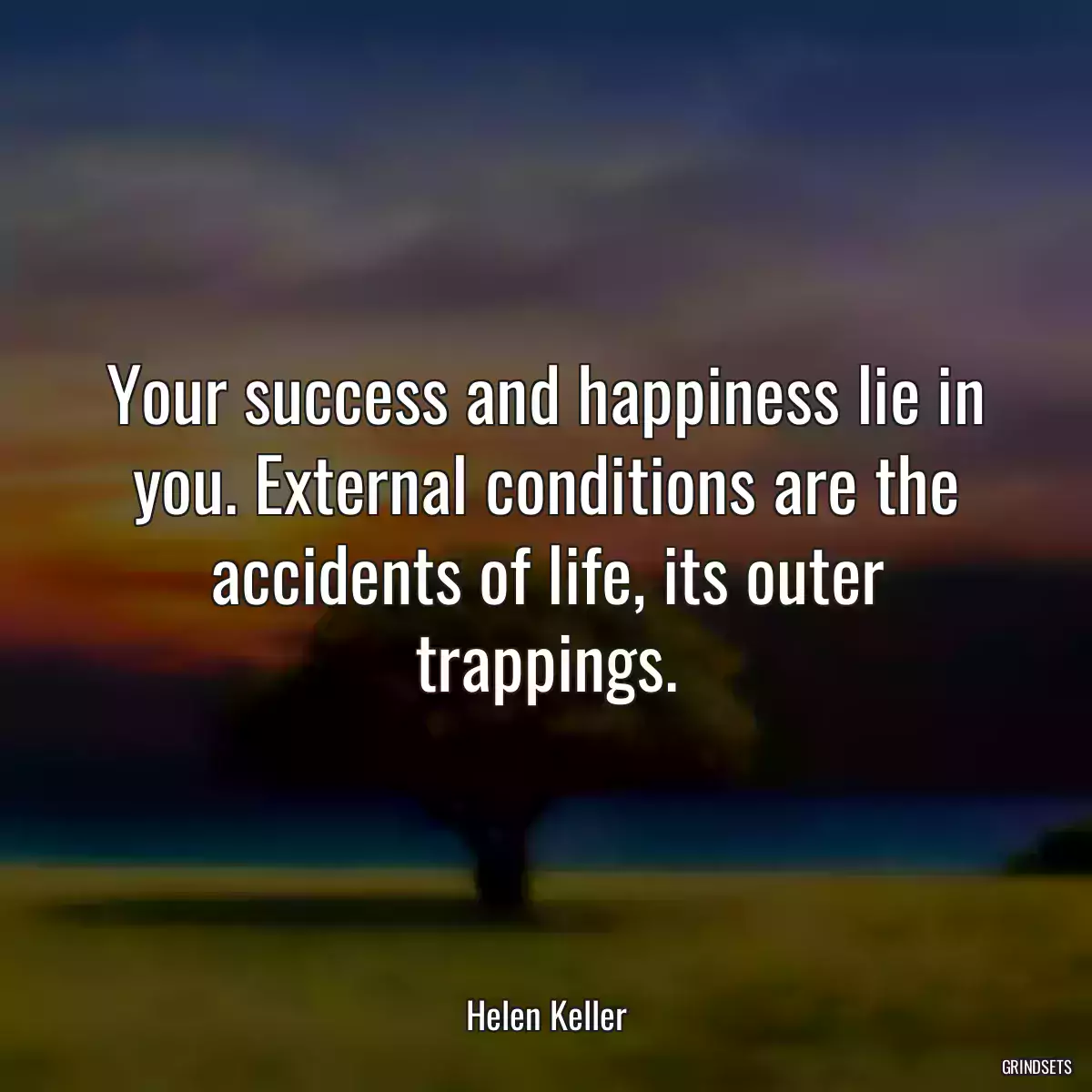 Your success and happiness lie in you. External conditions are the accidents of life, its outer trappings.