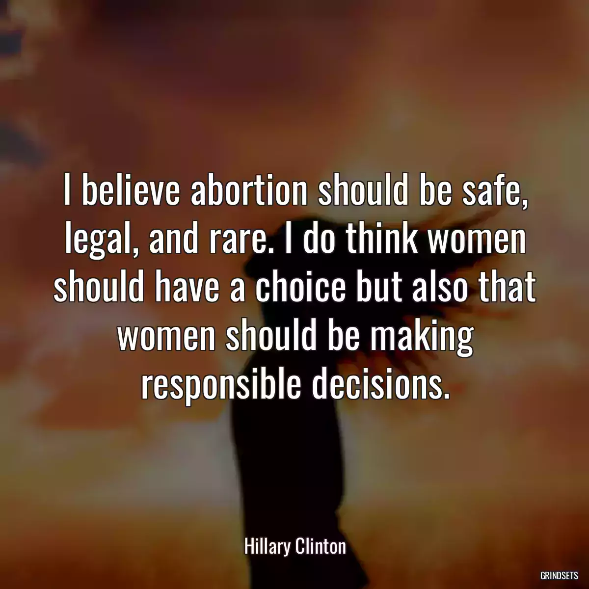 I believe abortion should be safe, legal, and rare. I do think women should have a choice but also that women should be making responsible decisions.