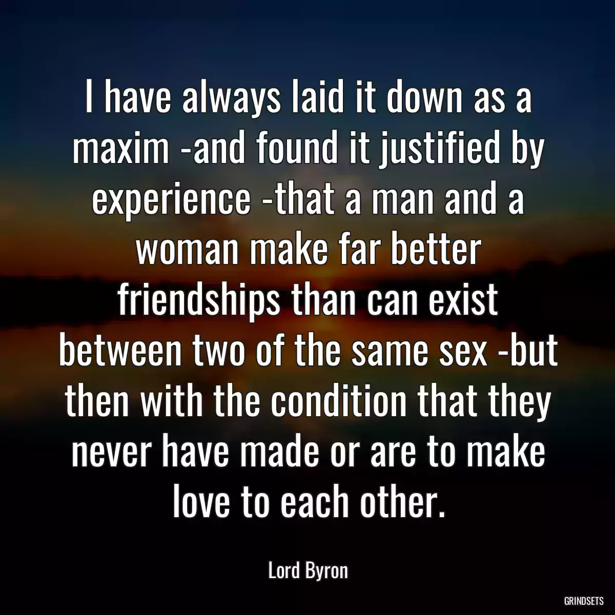 I have always laid it down as a maxim -and found it justified by experience -that a man and a woman make far better friendships than can exist between two of the same sex -but then with the condition that they never have made or are to make love to each other.