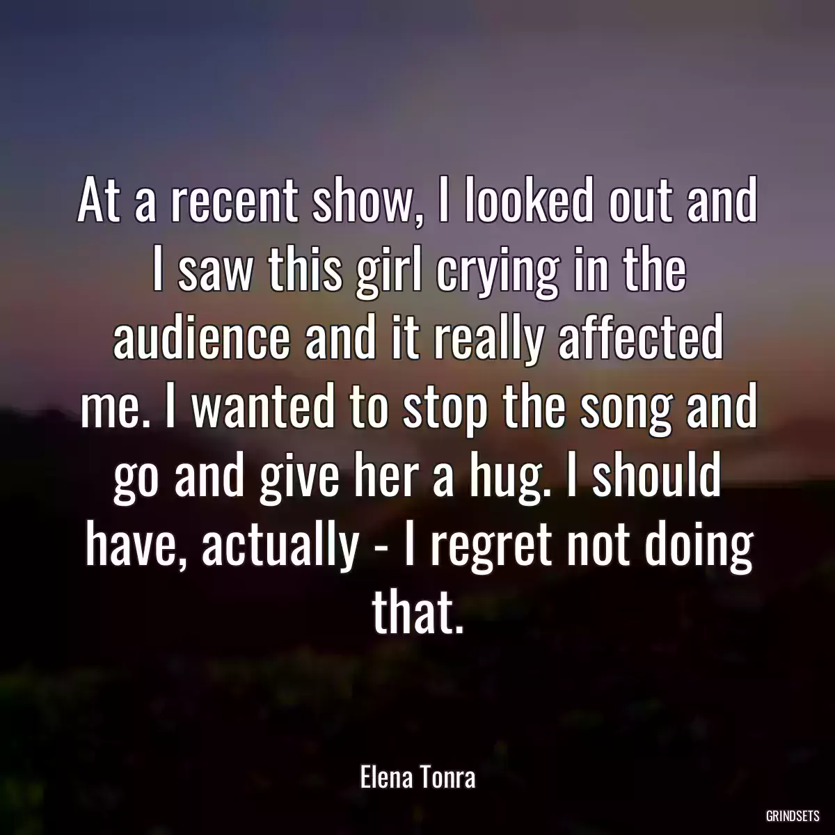 At a recent show, I looked out and I saw this girl crying in the audience and it really affected me. I wanted to stop the song and go and give her a hug. I should have, actually - I regret not doing that.