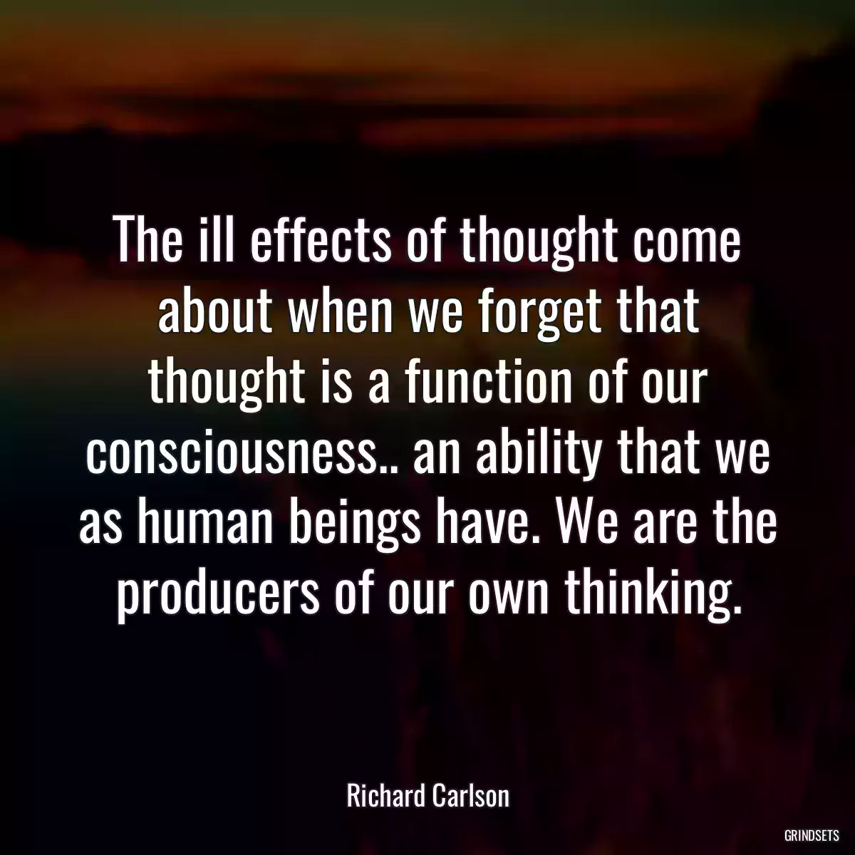 The ill effects of thought come about when we forget that thought is a function of our consciousness.. an ability that we as human beings have. We are the producers of our own thinking.