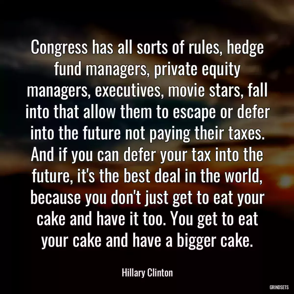 Congress has all sorts of rules, hedge fund managers, private equity managers, executives, movie stars, fall into that allow them to escape or defer into the future not paying their taxes. And if you can defer your tax into the future, it\'s the best deal in the world, because you don\'t just get to eat your cake and have it too. You get to eat your cake and have a bigger cake.