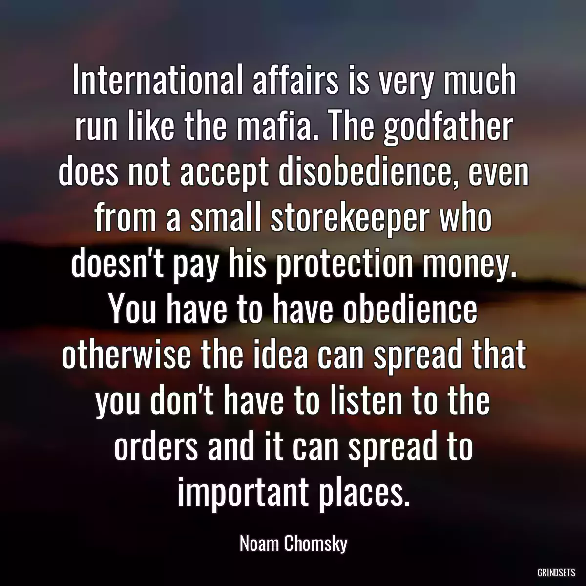 International affairs is very much run like the mafia. The godfather does not accept disobedience, even from a small storekeeper who doesn\'t pay his protection money. You have to have obedience otherwise the idea can spread that you don\'t have to listen to the orders and it can spread to important places.