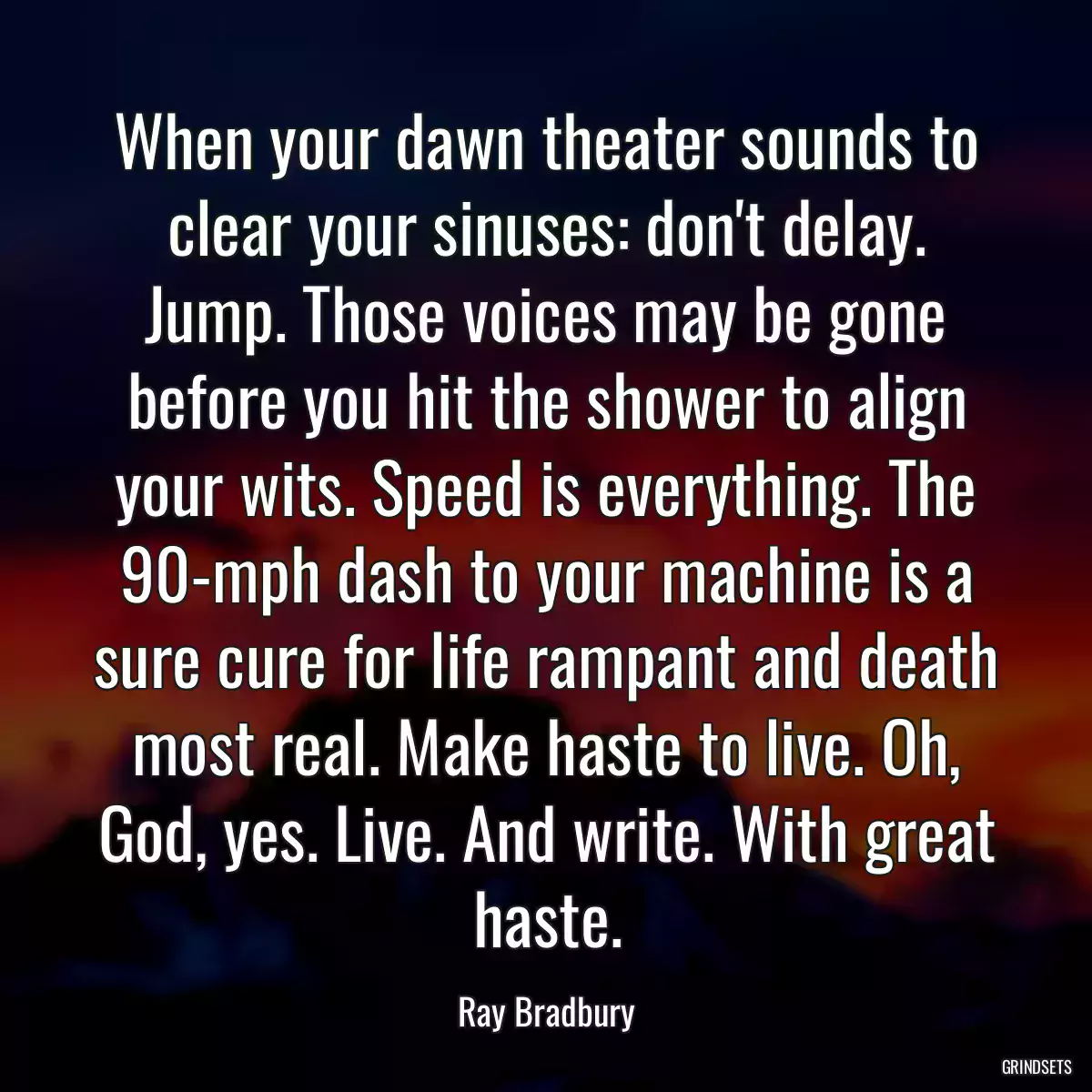 When your dawn theater sounds to clear your sinuses: don\'t delay. Jump. Those voices may be gone before you hit the shower to align your wits. Speed is everything. The 90-mph dash to your machine is a sure cure for life rampant and death most real. Make haste to live. Oh, God, yes. Live. And write. With great haste.