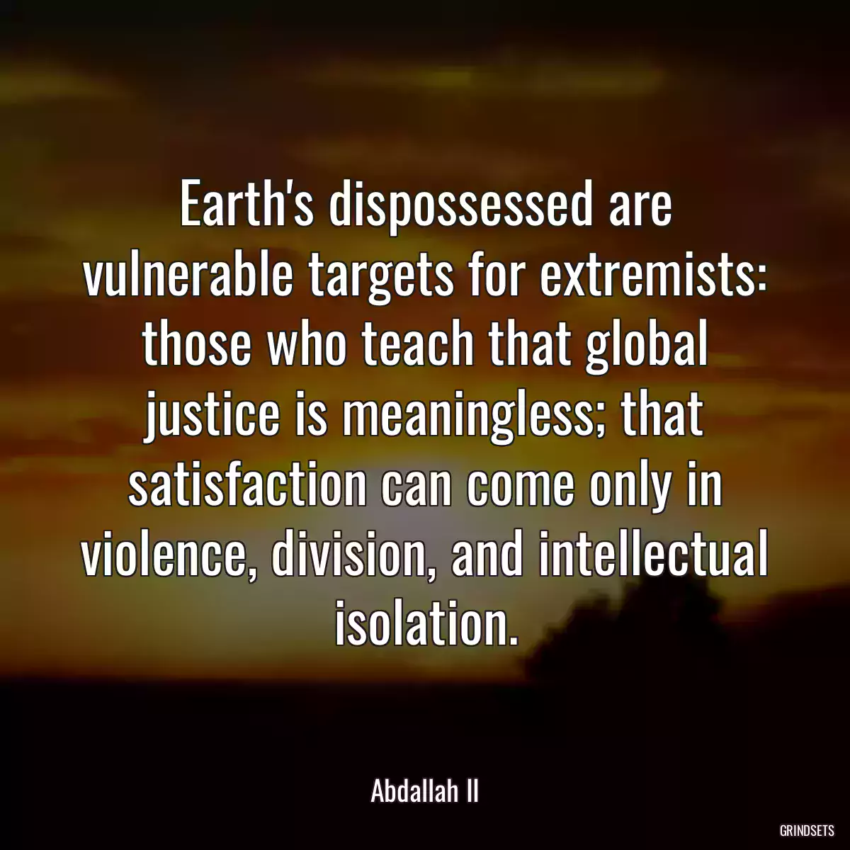 Earth\'s dispossessed are vulnerable targets for extremists: those who teach that global justice is meaningless; that satisfaction can come only in violence, division, and intellectual isolation.